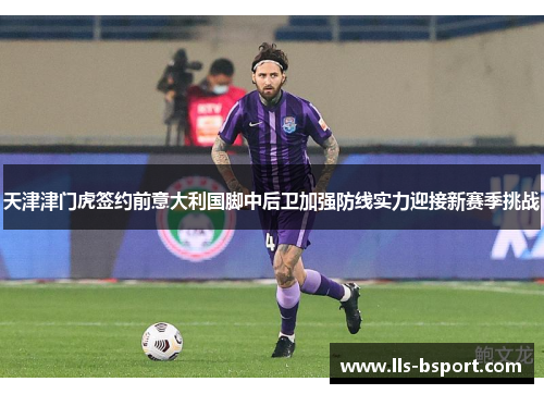 天津津门虎签约前意大利国脚中后卫加强防线实力迎接新赛季挑战