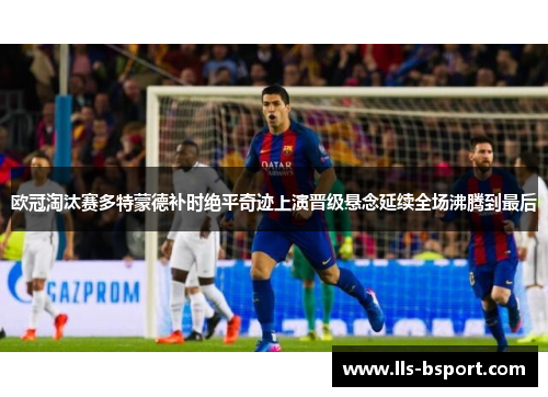 欧冠淘汰赛多特蒙德补时绝平奇迹上演晋级悬念延续全场沸腾到最后