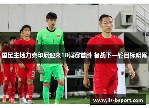 国足主场力克印尼迎来18强赛首胜 备战下一轮目标明确