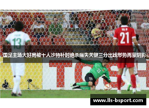 国足主场大好局被十人沙特补时绝杀痛失关键三分出线形势再蒙阴影